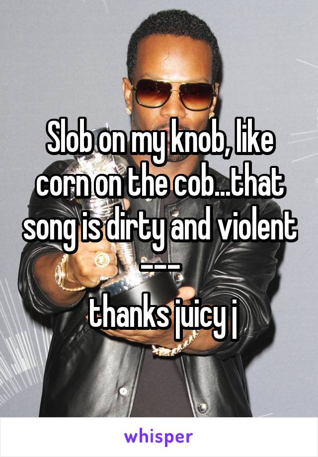 Slob on my knob, like corn on the cob...that song is dirty and violent ---
 thanks juicy j