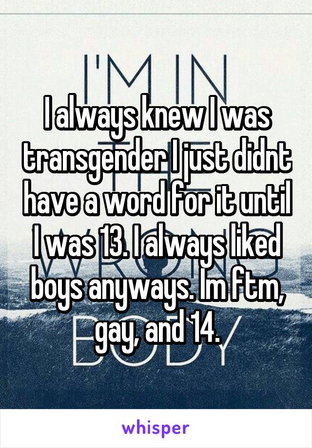 I always knew I was transgender I just didnt have a word for it until I was 13. I always liked boys anyways. Im ftm, gay, and 14.