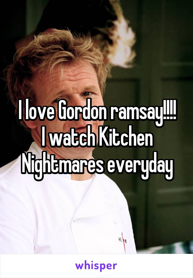 I love Gordon ramsay!!!!
I watch Kitchen Nightmares everyday