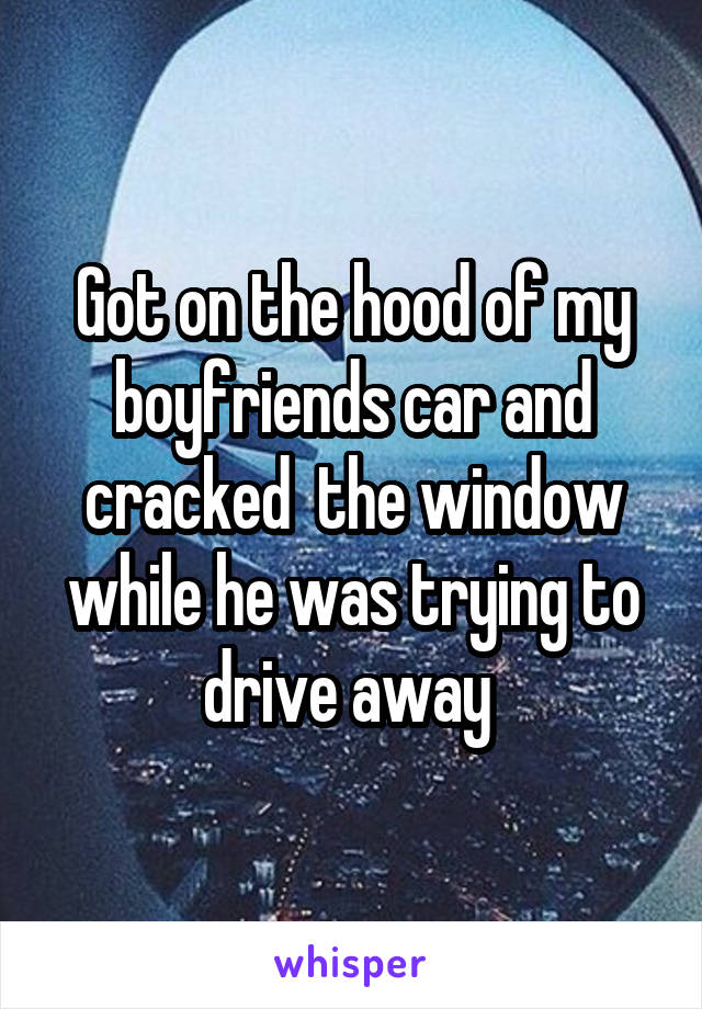 Got on the hood of my boyfriends car and cracked  the window while he was trying to drive away 