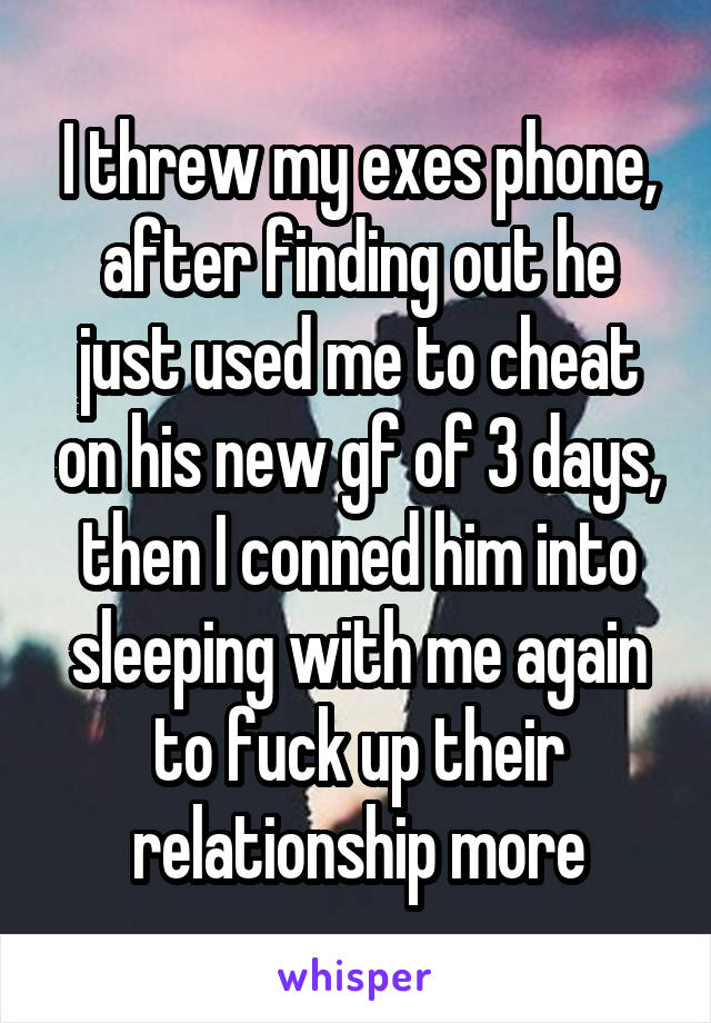 I threw my exes phone, after finding out he just used me to cheat on his new gf of 3 days, then I conned him into sleeping with me again to fuck up their relationship more