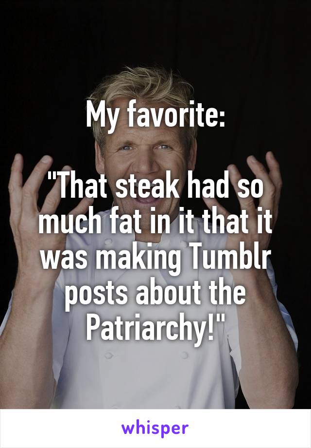 My favorite:

"That steak had so much fat in it that it was making Tumblr posts about the Patriarchy!"