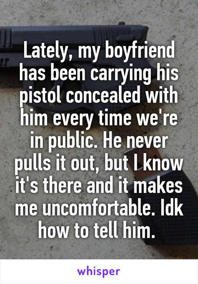 Lately, my boyfriend has been carrying his pistol concealed with him every time we're in public. He never pulls it out, but I know it's there and it makes me uncomfortable. Idk how to tell him. 