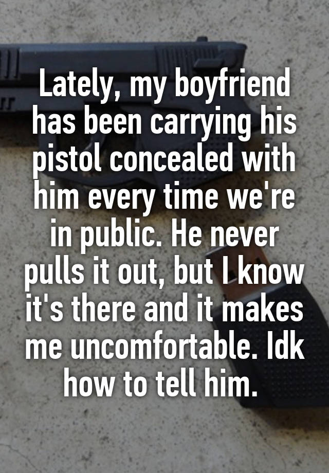 Lately, my boyfriend has been carrying his pistol concealed with him every time we're in public. He never pulls it out, but I know it's there and it makes me uncomfortable. Idk how to tell him. 