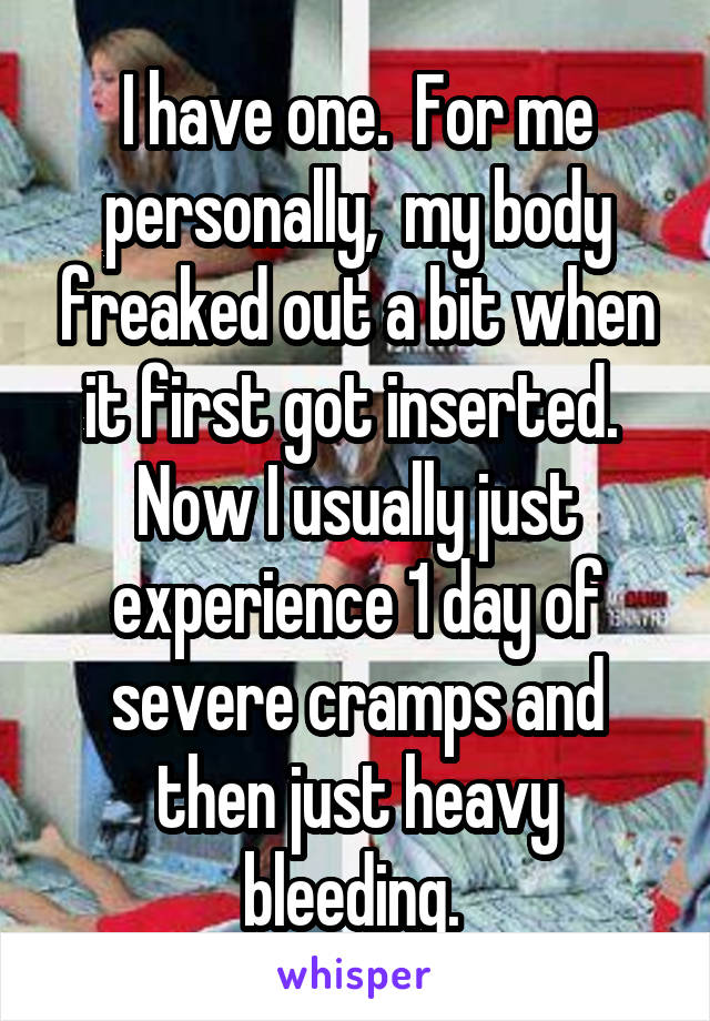 I have one.  For me personally,  my body freaked out a bit when it first got inserted.  Now I usually just experience 1 day of severe cramps and then just heavy bleeding. 
