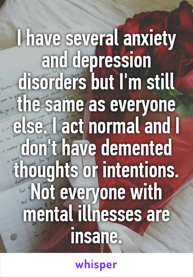 I have several anxiety and depression disorders but I'm still the same as everyone else. I act normal and I don't have demented thoughts or intentions. Not everyone with mental illnesses are insane.