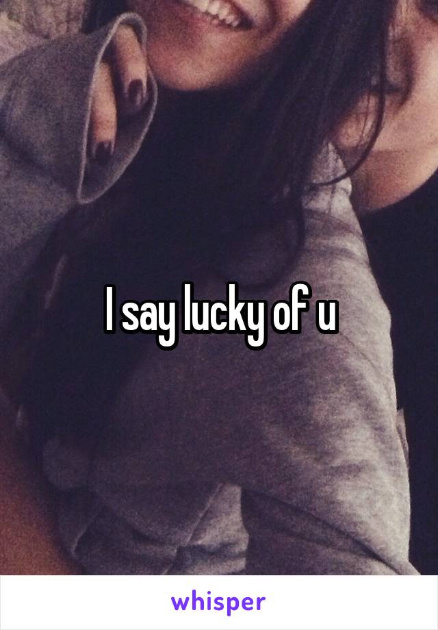 I say lucky of u