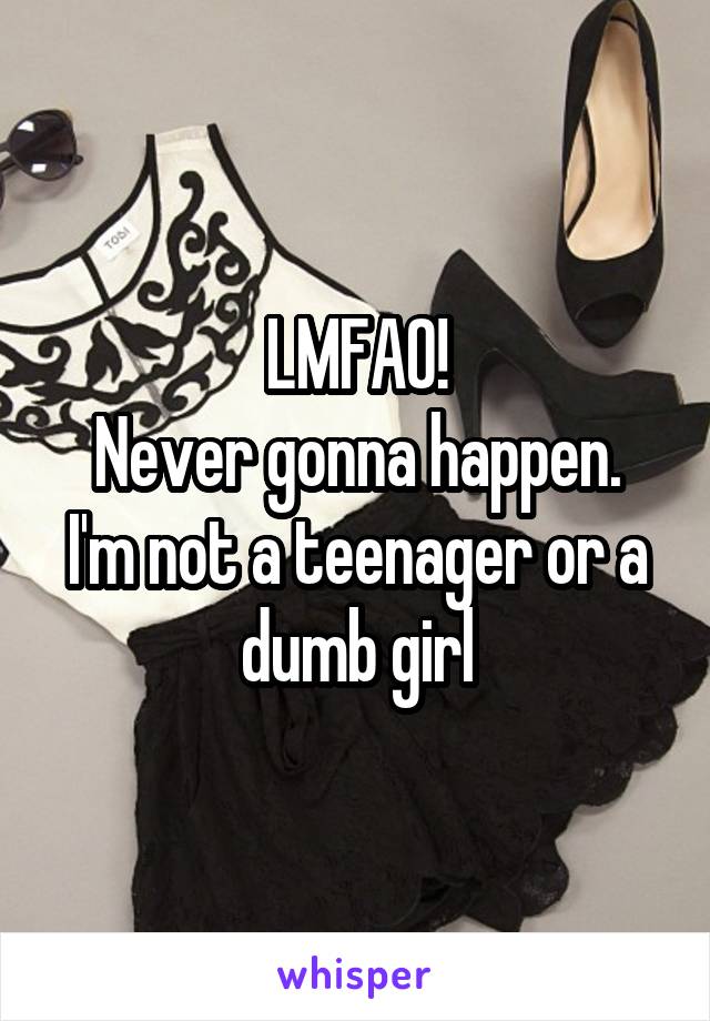 LMFAO!
Never gonna happen.
I'm not a teenager or a dumb girl