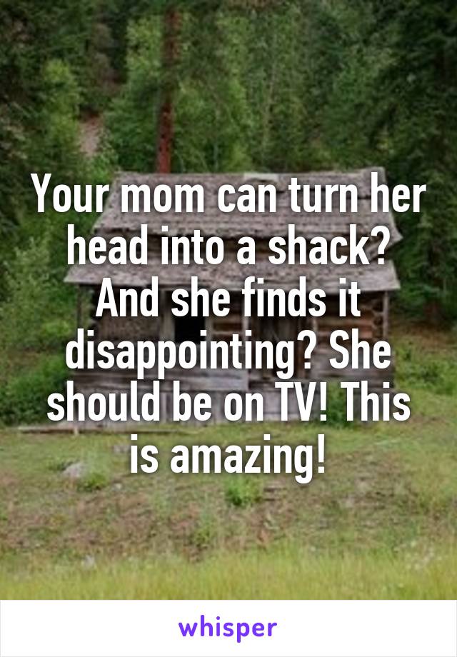 Your mom can turn her head into a shack? And she finds it disappointing? She should be on TV! This is amazing!