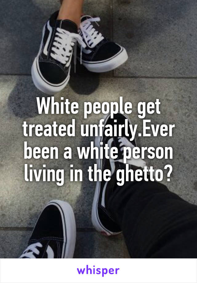 White people get treated unfairly.Ever been a white person living in the ghetto?