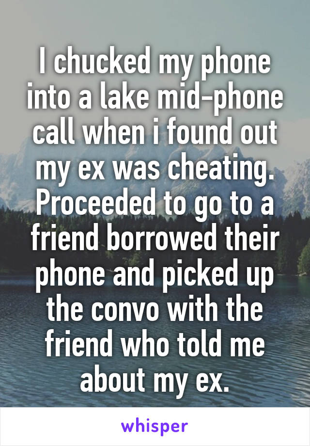 I chucked my phone into a lake mid-phone call when i found out my ex was cheating. Proceeded to go to a friend borrowed their phone and picked up the convo with the friend who told me about my ex.