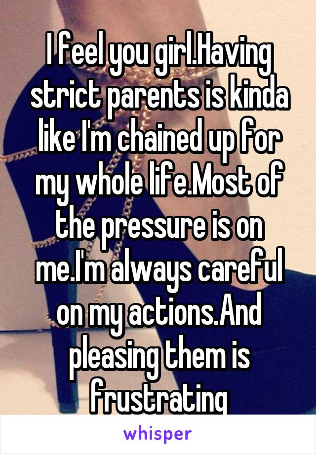 I feel you girl.Having strict parents is kinda like I'm chained up for my whole life.Most of the pressure is on me.I'm always careful on my actions.And pleasing them is frustrating