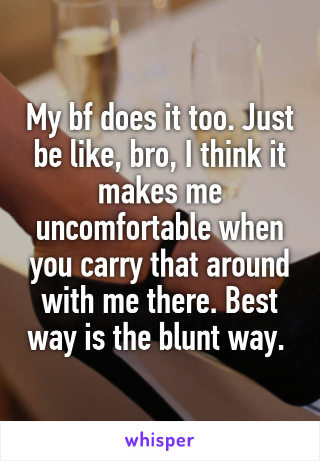 My bf does it too. Just be like, bro, I think it makes me uncomfortable when you carry that around with me there. Best way is the blunt way. 