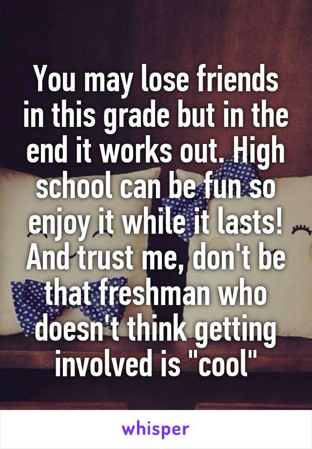 You may lose friends in this grade but in the end it works out. High school can be fun so enjoy it while it lasts! And trust me, don't be that freshman who doesn't think getting involved is "cool"