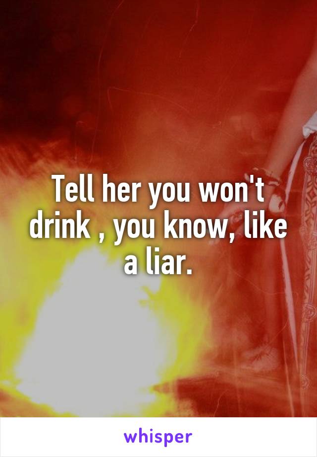 Tell her you won't drink , you know, like a liar.