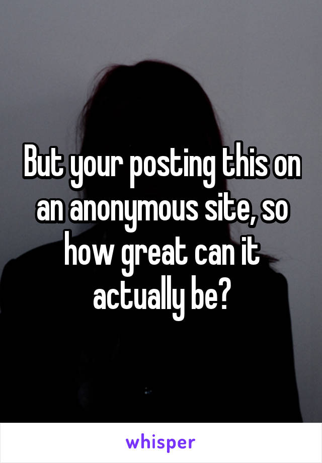But your posting this on an anonymous site, so how great can it actually be?