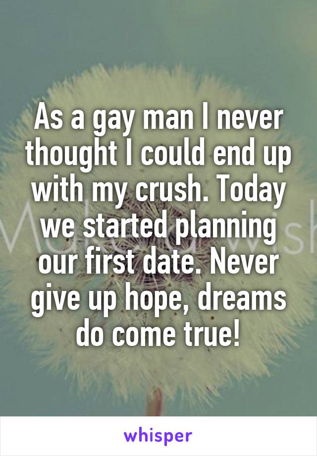 As a gay man I never thought I could end up with my crush. Today we started planning our first date. Never give up hope, dreams do come true!