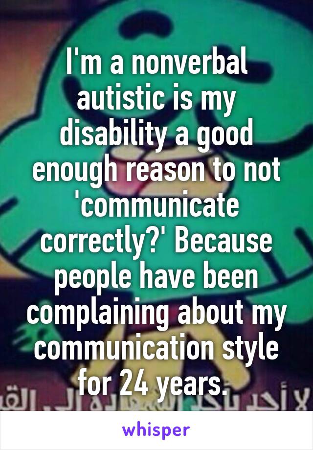 I'm a nonverbal autistic is my disability a good enough reason to not 'communicate correctly?' Because people have been complaining about my communication style for 24 years. 