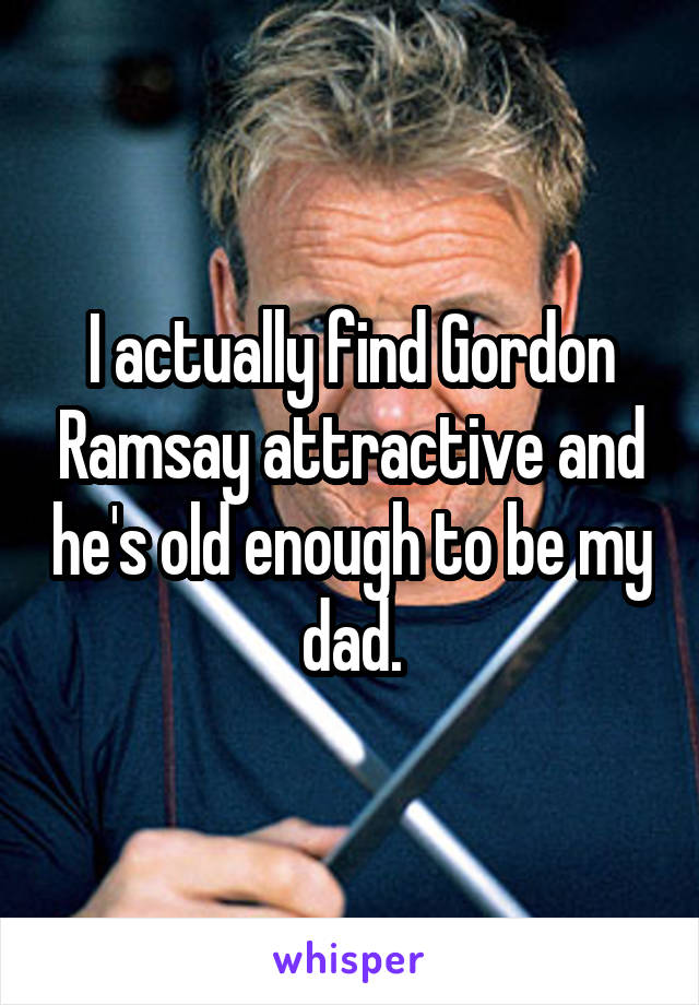 I actually find Gordon Ramsay attractive and he's old enough to be my dad.