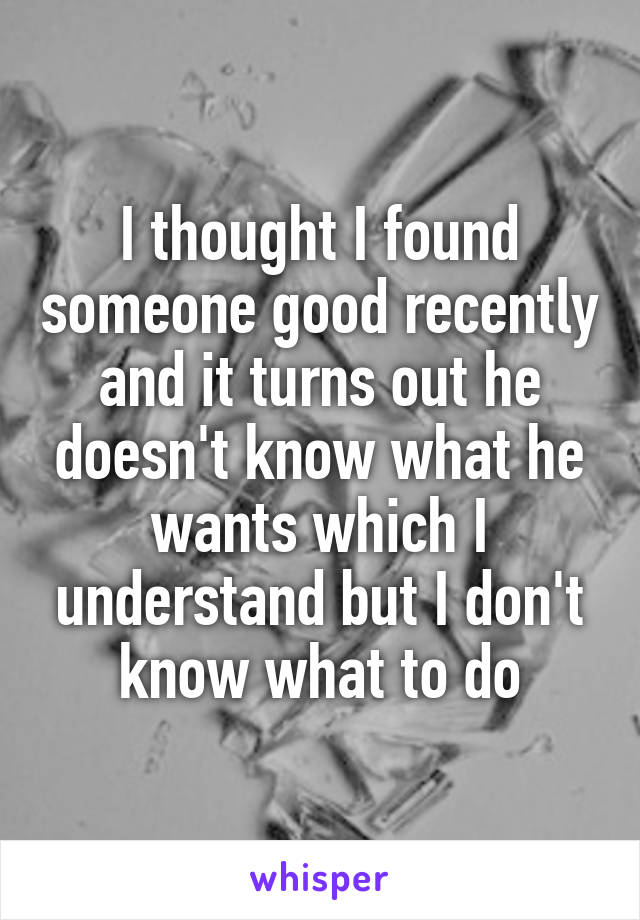 I thought I found someone good recently and it turns out he doesn't know what he wants which I understand but I don't know what to do