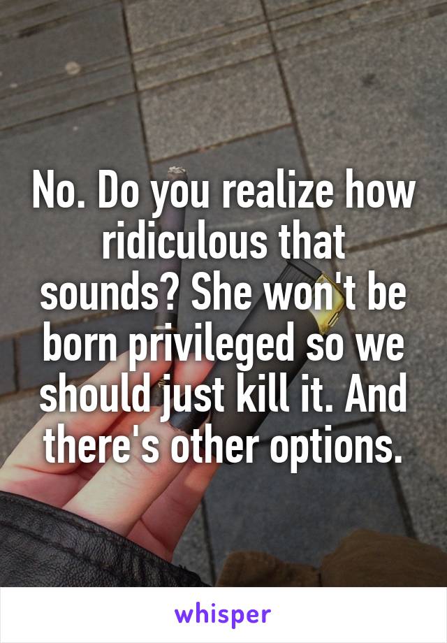 No. Do you realize how ridiculous that sounds? She won't be born privileged so we should just kill it. And there's other options.