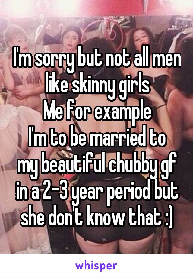 I'm sorry but not all men like skinny girls
Me for example
I'm to be married to my beautiful chubby gf in a 2-3 year period but she don't know that :)