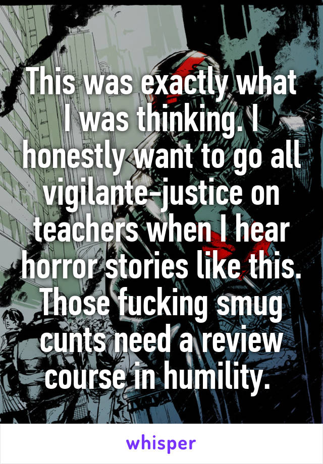 This was exactly what I was thinking. I honestly want to go all vigilante-justice on teachers when I hear horror stories like this. Those fucking smug cunts need a review course in humility. 