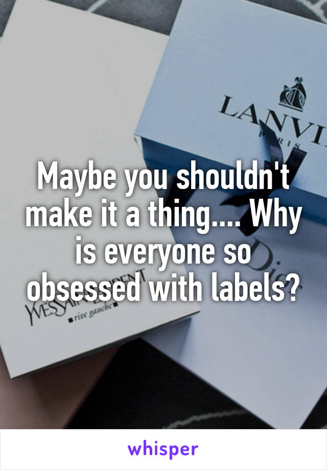 Maybe you shouldn't make it a thing.... Why is everyone so obsessed with labels?