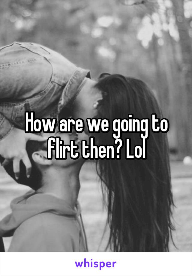 How are we going to flirt then? Lol