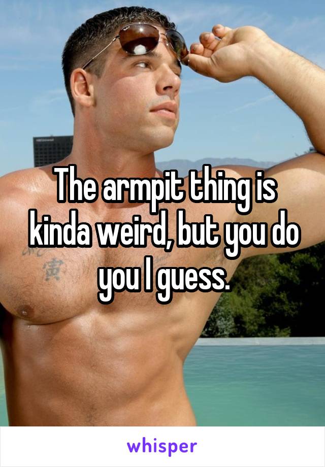 The armpit thing is kinda weird, but you do you I guess.