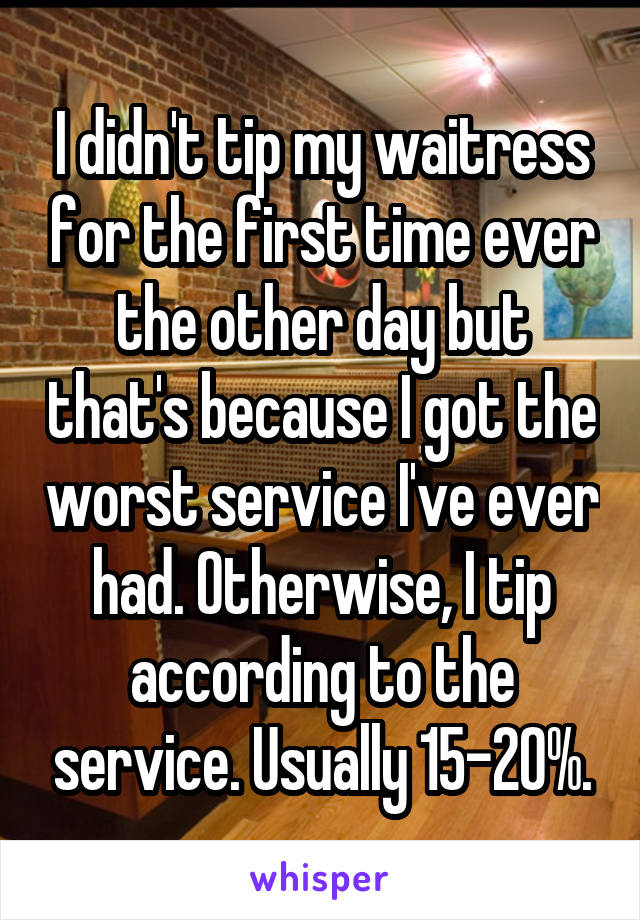 I didn't tip my waitress for the first time ever the other day but that's because I got the worst service I've ever had. Otherwise, I tip according to the service. Usually 15-20%.
