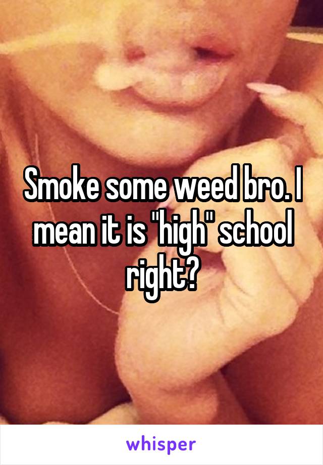 Smoke some weed bro. I mean it is "high" school right?