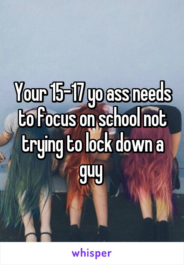 Your 15-17 yo ass needs to focus on school not trying to lock down a guy 