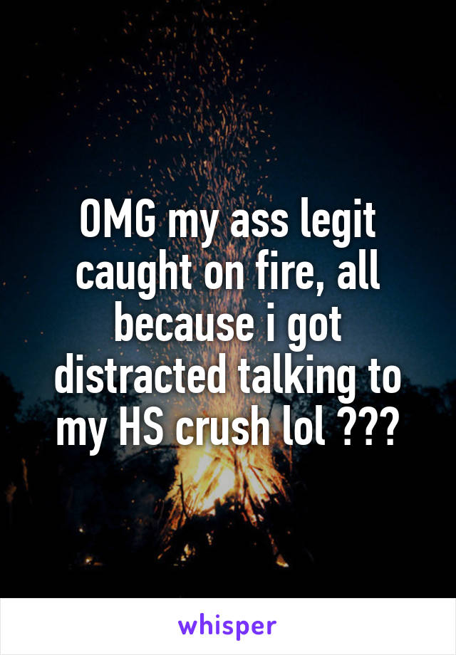 OMG my ass legit caught on fire, all because i got distracted talking to my HS crush lol 🙄😂😂