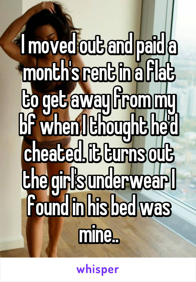 I moved out and paid a month's rent in a flat to get away from my bf when I thought he'd cheated. it turns out the girl's underwear I found in his bed was mine..