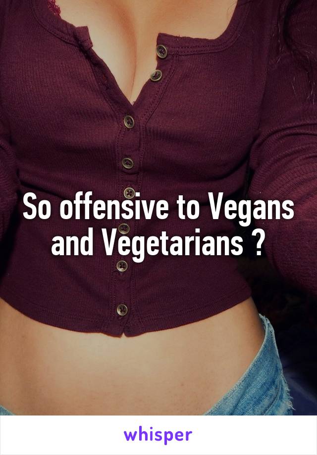 So offensive to Vegans and Vegetarians 😥