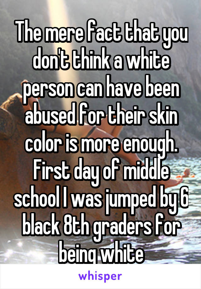 The mere fact that you don't think a white person can have been abused for their skin color is more enough. First day of middle school I was jumped by 6 black 8th graders for being white