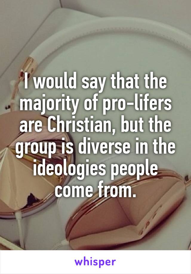 I would say that the majority of pro-lifers are Christian, but the group is diverse in the ideologies people come from.