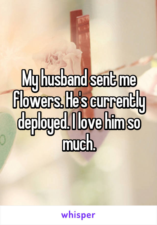 My husband sent me flowers. He's currently deployed. I love him so much.