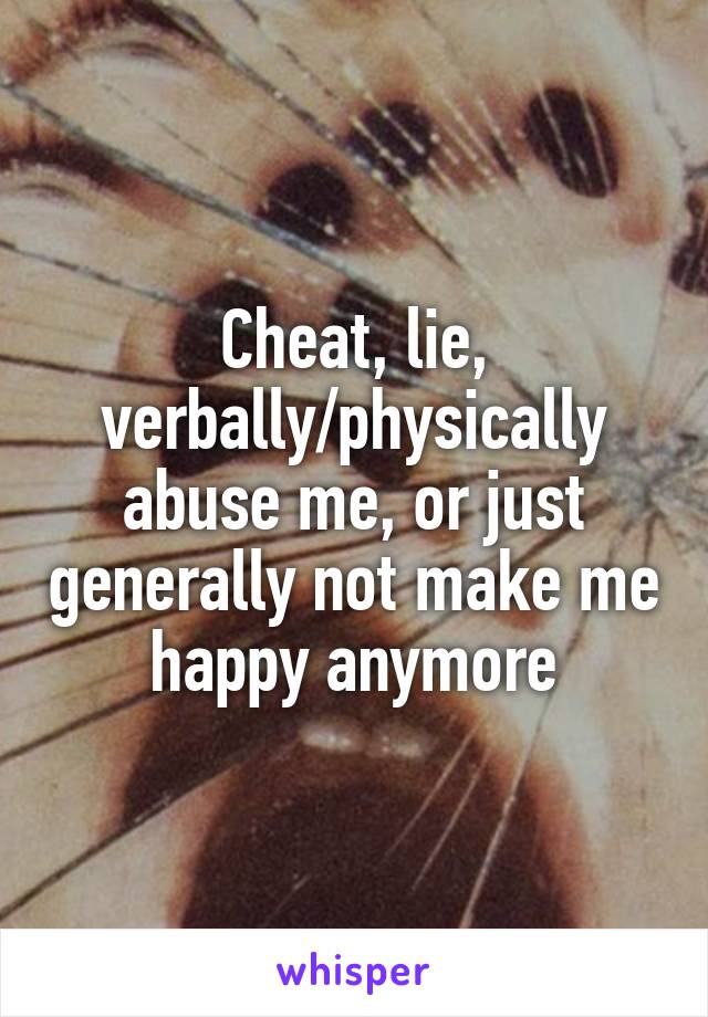 Cheat, lie, verbally/physically abuse me, or just generally not make me happy anymore