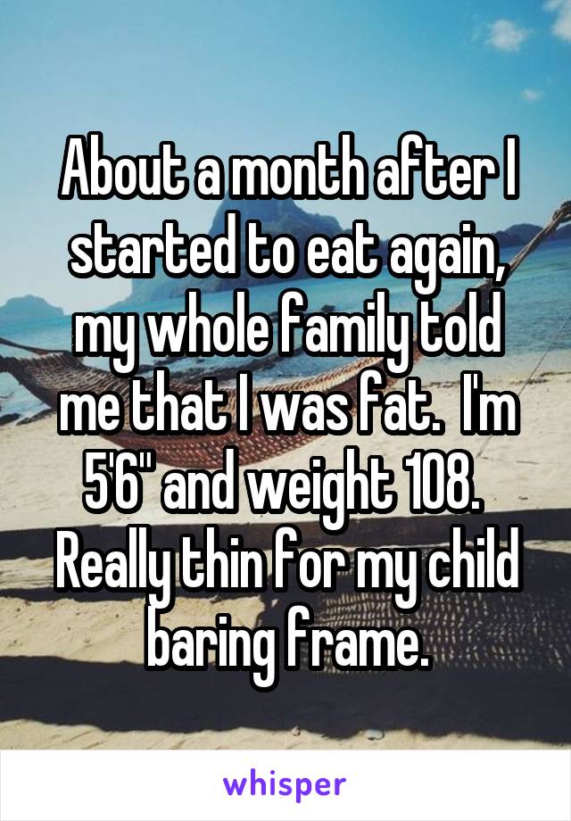 About a month after I started to eat again, my whole family told me that I was fat.  I'm 5'6" and weight 108.  Really thin for my child baring frame.