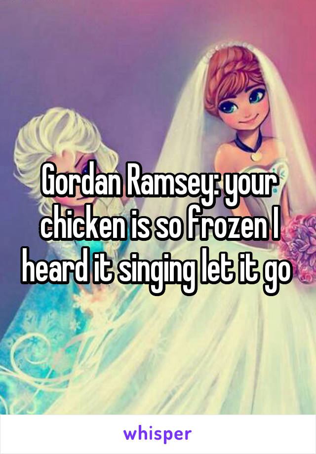 Gordan Ramsey: your chicken is so frozen I heard it singing let it go 