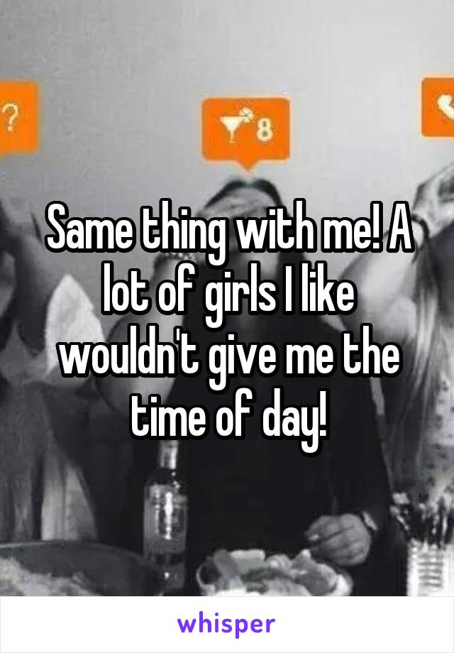 Same thing with me! A lot of girls I like wouldn't give me the time of day!