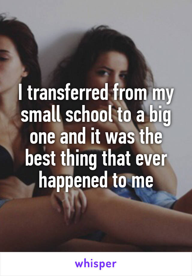 I transferred from my small school to a big one and it was the best thing that ever happened to me