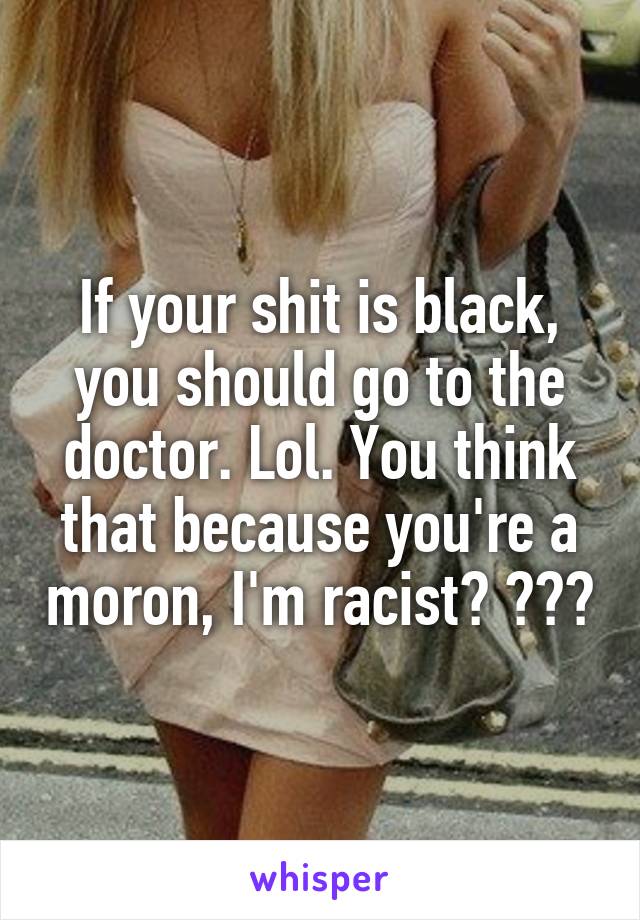 If your shit is black, you should go to the doctor. Lol. You think that because you're a moron, I'm racist? 😂😂😂