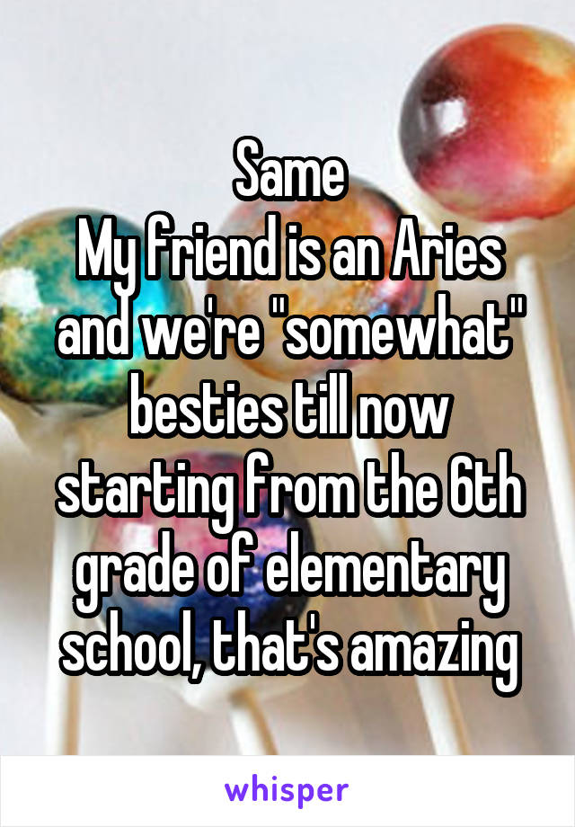 Same
My friend is an Aries and we're "somewhat" besties till now starting from the 6th grade of elementary school, that's amazing