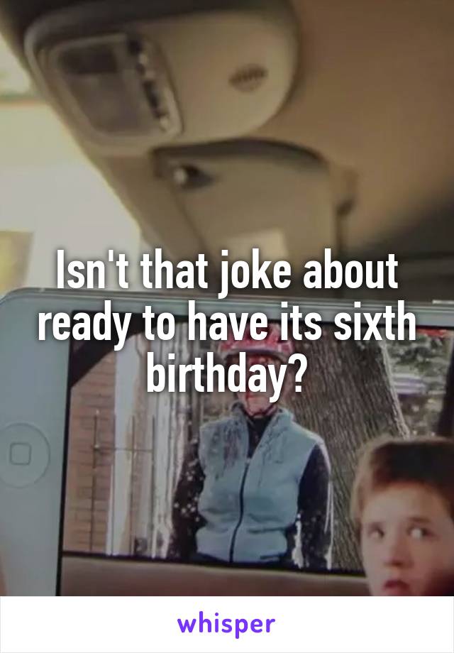 Isn't that joke about ready to have its sixth birthday?