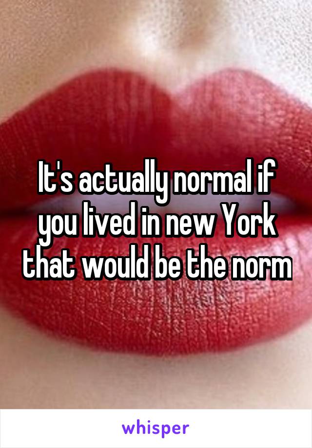 It's actually normal if you lived in new York that would be the norm