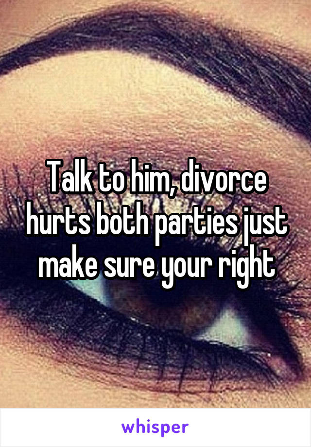 Talk to him, divorce hurts both parties just make sure your right