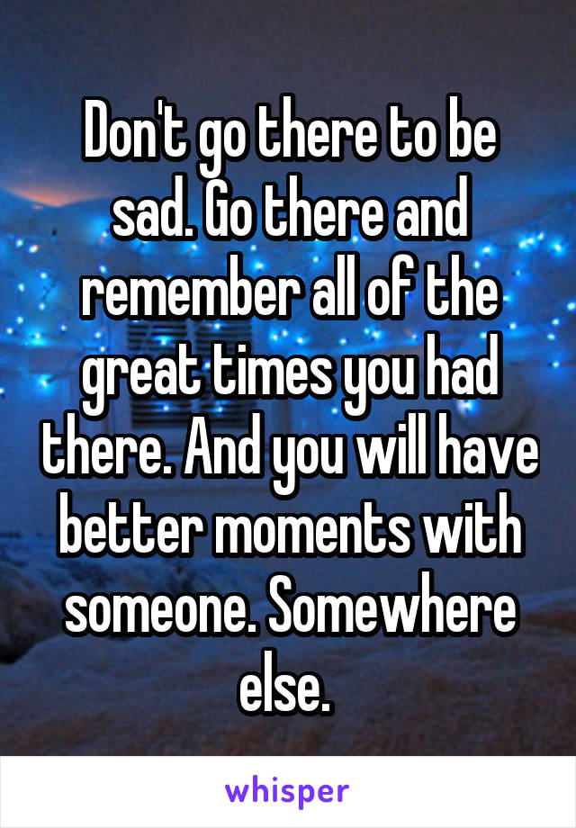 Don't go there to be sad. Go there and remember all of the great times you had there. And you will have better moments with someone. Somewhere else. 